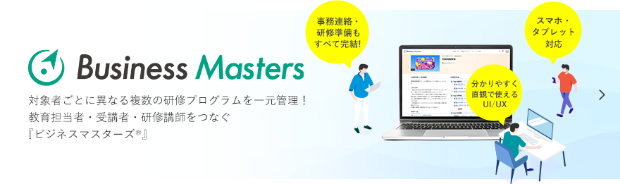 Business Maters 対象者ごとに異なる複数の研修プログラムを一元管理！教育担当者・受講者・研修講師をつなぐ 『ビジネスマスターズ®』  事務連絡・研修準備もすべて完結!,スマホ・タブレット対応,分かりやすく直観で使えるUI/UX